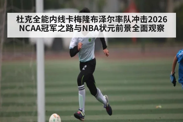 杜克全能内线卡梅隆布泽尔率队冲击2026NCAA冠军之路与NBA状元前景全面观察