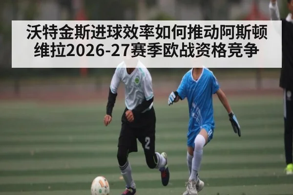 沃特金斯进球效率如何推动阿斯顿维拉2026-27赛季欧战资格竞争